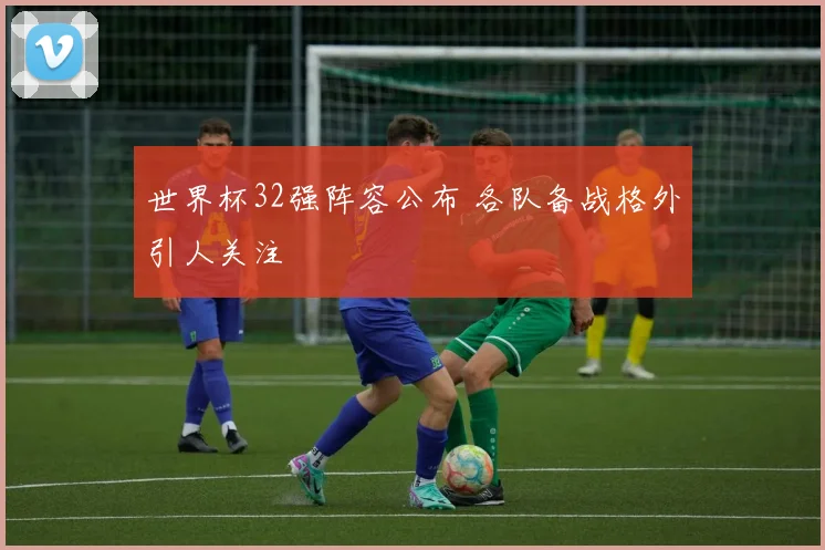 世界杯32强阵容公布 各队备战格外引人关注