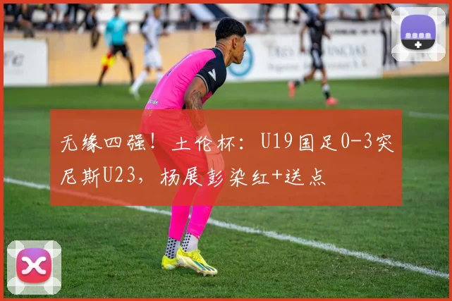 无缘四强！土伦杯：U19国足0-3突尼斯U23，杨展彭染红+送点