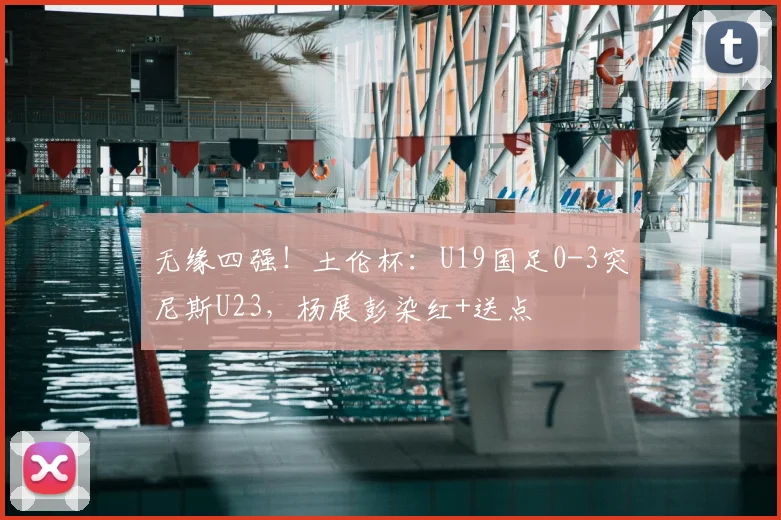 无缘四强！土伦杯：U19国足0-3突尼斯U23，杨展彭染红+送点
