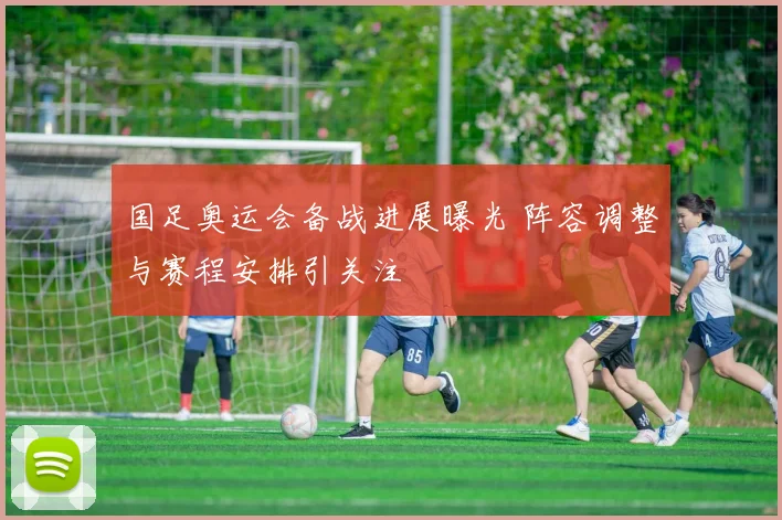 国足奥运会备战进展曝光 阵容调整与赛程安排引关注